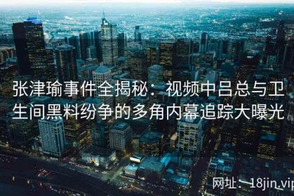 张津瑜事件全揭秘：视频中吕总与卫生间黑料纷争的多角内幕追踪大曝光