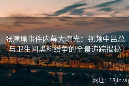 张津瑜事件内幕大曝光：视频中吕总与卫生间黑料纷争的全景追踪揭秘