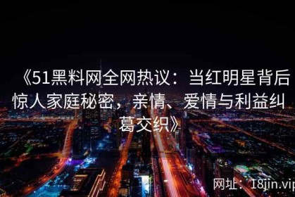 《51黑料网全网热议：当红明星背后惊人家庭秘密，亲情、爱情与利益纠葛交织》