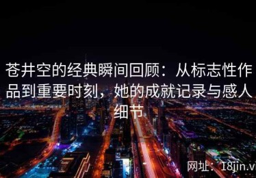 苍井空的经典瞬间回顾：从标志性作品到重要时刻，她的成就记录与感人细节