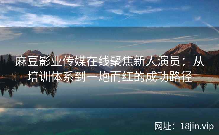 麻豆影业传媒在线聚焦新人演员：从培训体系到一炮而红的成功路径