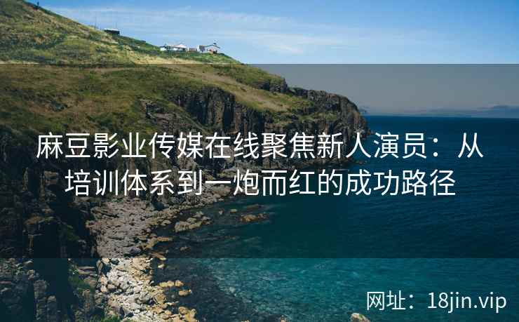 麻豆影业传媒在线聚焦新人演员：从培训体系到一炮而红的成功路径