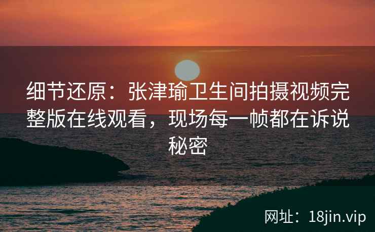细节还原：张津瑜卫生间拍摄视频完整版在线观看，现场每一帧都在诉说秘密