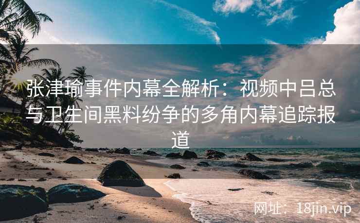 张津瑜事件内幕全解析：视频中吕总与卫生间黑料纷争的多角内幕追踪报道