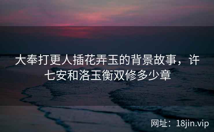 大奉打更人插花弄玉的背景故事，许七安和洛玉衡双修多少章