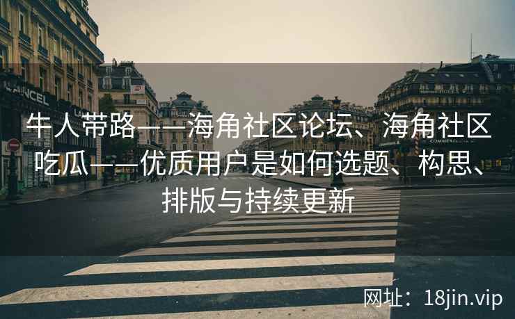 牛人带路——海角社区论坛、海角社区吃瓜——优质用户是如何选题、构思、排版与持续更新