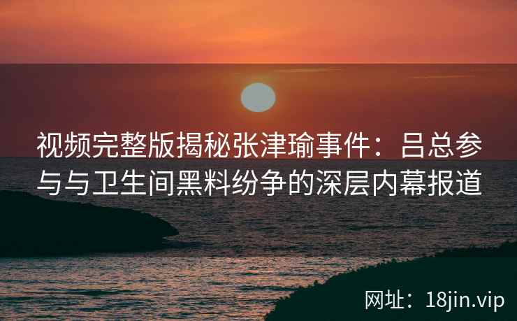 视频完整版揭秘张津瑜事件：吕总参与与卫生间黑料纷争的深层内幕报道