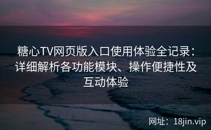 糖心TV网页版入口使用体验全记录：详细解析各功能模块、操作便捷性及互动体验