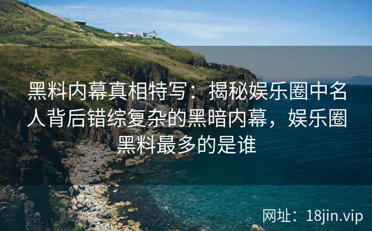 黑料内幕真相特写：揭秘娱乐圈中名人背后错综复杂的黑暗内幕，娱乐圈黑料最多的是谁