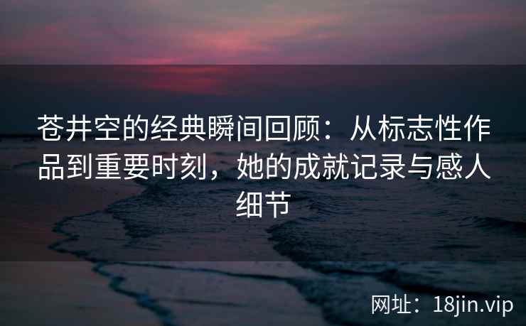 苍井空的经典瞬间回顾：从标志性作品到重要时刻，她的成就记录与感人细节
