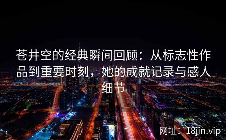 苍井空的经典瞬间回顾：从标志性作品到重要时刻，她的成就记录与感人细节