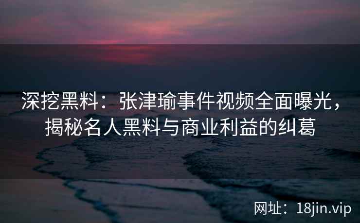 深挖黑料：张津瑜事件视频全面曝光，揭秘名人黑料与商业利益的纠葛