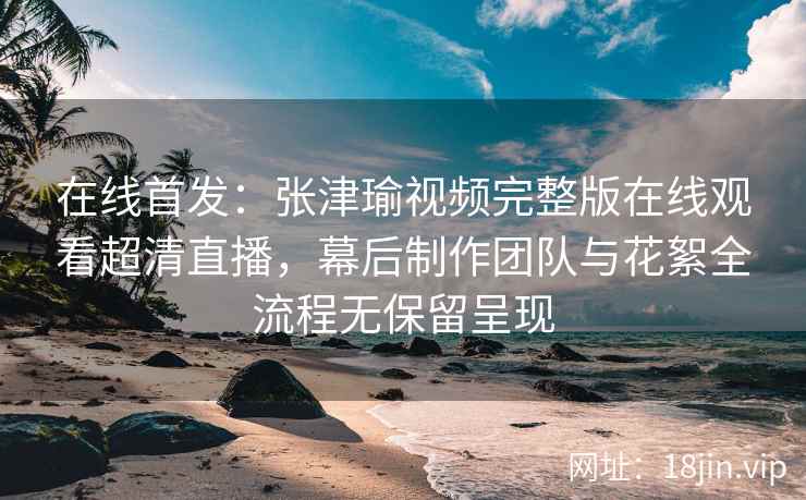 在线首发：张津瑜视频完整版在线观看超清直播，幕后制作团队与花絮全流程无保留呈现