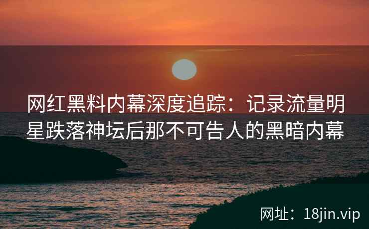 网红黑料内幕深度追踪：记录流量明星跌落神坛后那不可告人的黑暗内幕