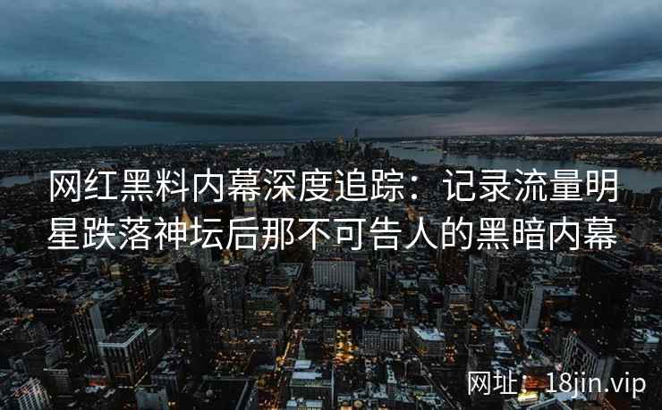 网红黑料内幕深度追踪：记录流量明星跌落神坛后那不可告人的黑暗内幕