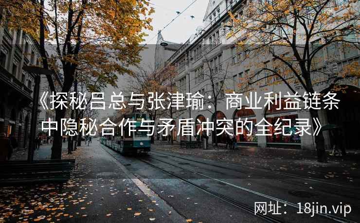 《探秘吕总与张津瑜：商业利益链条中隐秘合作与矛盾冲突的全纪录》