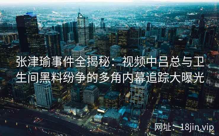 张津瑜事件全揭秘：视频中吕总与卫生间黑料纷争的多角内幕追踪大曝光