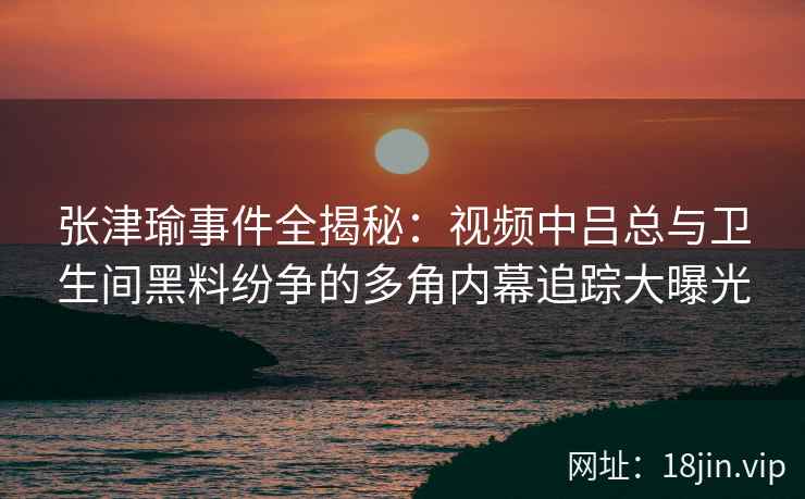 张津瑜事件全揭秘：视频中吕总与卫生间黑料纷争的多角内幕追踪大曝光