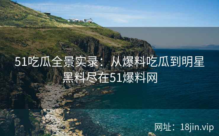 51吃瓜全景实录：从爆料吃瓜到明星黑料尽在51爆料网