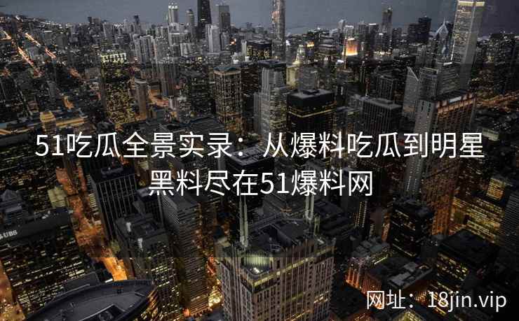 51吃瓜全景实录：从爆料吃瓜到明星黑料尽在51爆料网