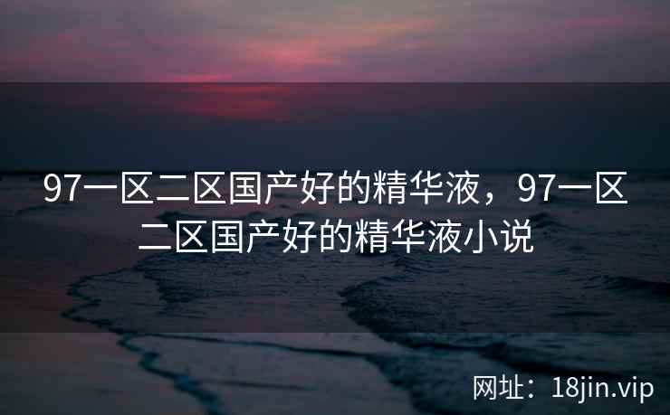 97一区二区国产好的精华液，97一区二区国产好的精华液小说