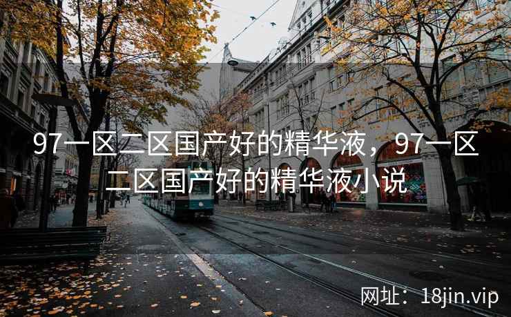 97一区二区国产好的精华液，97一区二区国产好的精华液小说