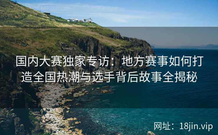 国内大赛独家专访：地方赛事如何打造全国热潮与选手背后故事全揭秘